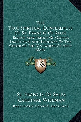The True Spiritual Conferences Of St. Francis Of Sales: Bishop And Prince Of Geneva, Institutor And Founder Of The Order Of The Visitation Of Holy Mar by Sales, St Francis of