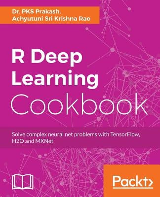 R Deep Learning Cookbook: Solve complex neural net problems with TensorFlow, H2O and MXNet by Prakash, Pks