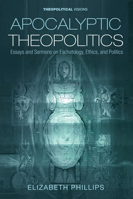Apocalyptic Theopolitics: Essays and Sermons on Eschatology, Ethics, and Politics by Phillips, Elizabeth