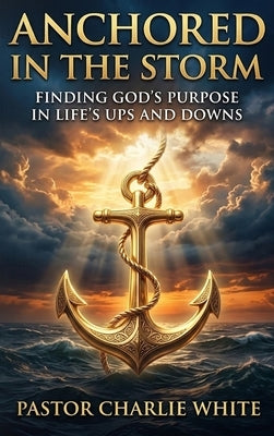 Anchored in the Storm Finding God's Purpose in Life's Ups and Downs by Charlie White, Pastor