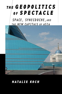 The Geopolitics of Spectacle: Space, Synecdoche, and the New Capitals of Asia by Koch, Natalie
