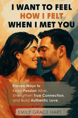 I Want to Feel How I Felt When I Met You: Proven Ways to Keep Passion Alive, Strengthen True Connection, and Build Authentic Love-The Healthy Relation by Hart, Emily Grace