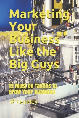 Marketing Your Business Like the Big Guys: 12 Must Do Tactics to Grow Your Business by Lepeley, Jp