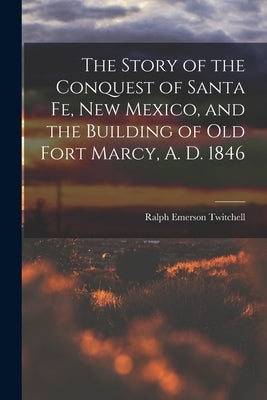 The Story of the Conquest of Santa Fe, New Mexico, and the Building of old Fort Marcy, A. D. 1846 by Twitchell, Ralph Emerson