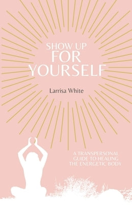 Show Up For Yourself: A Transpersonal Guide to Healing the Energetic Body by White, Larrisa
