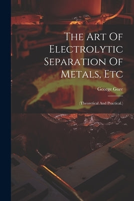 The Art Of Electrolytic Separation Of Metals, Etc: (theoretical And Practical.) by Gore, George