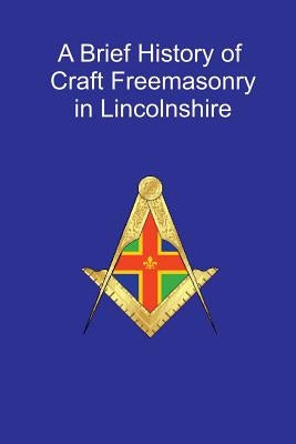 A Brief History of Craft Freemasonry in Lincolnshire: A Brief History of Craft Freemasonry in Lincolnshire by Ives, Rt W. Bro G.