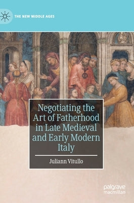 Negotiating the Art of Fatherhood in Late Medieval and Early Modern Italy by Vitullo, Juliann