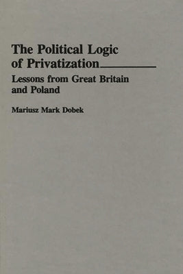 The Political Logic of Privatization: Lessons from Great Britain and Poland by Dobek, Mariusz Mark