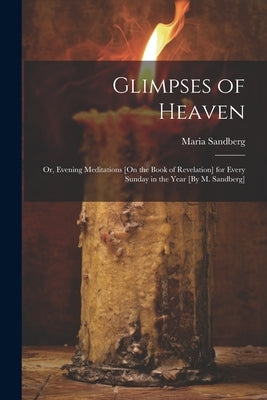 Glimpses of Heaven: Or, Evening Meditations [On the Book of Revelation] for Every Sunday in the Year [By M. Sandberg] by Sandberg, Maria