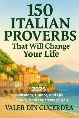 150 Italian Proverbs That Will Change Your Life: Wisdom, Humor, and Life Lessons from the Heart of Italy by Din Cucerdea, Valer