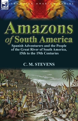 Amazons of South America: Spanish Adventurers and the People of the Great River of South America, 15th to the 19th Centuries by Stevens, C. M.
