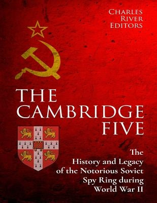 The Cambridge Five: The History and Legacy of the Notorious Soviet Spy Ring in Britain during World War II and the Cold War by Charles River Editors