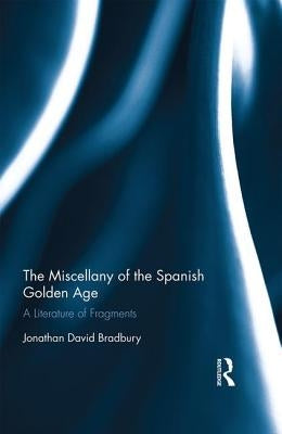 The Miscellany of the Spanish Golden Age: A Literature of Fragments by Bradbury, Jonathan David