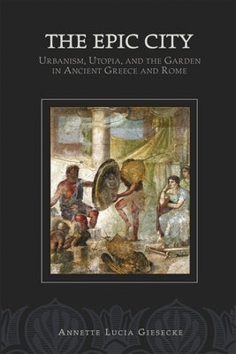 The Epic City: Urbanism, Utopia, and the Garden in Ancient Greece and Rome by Giesecke, Annette L.