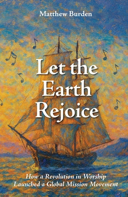 Let the Earth Rejoice: How a Revolution in Worship Launched a Global Mission Movement by Burden, Matthew