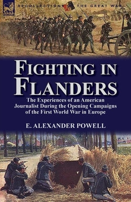 Fighting in Flanders: The Experiences of an American Journalist During the Opening Campaigns of the First World War in Europe by Powell, E. Alexander