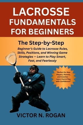 Lacrosse Fundamentals for Beginners: The Step-by-Step Beginner's Guide to Lacrosse Rules, Skills, Positions, and Winning Game Strategies - Learn to Pl by Rogan, Victor N.