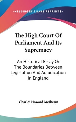 The High Court Of Parliament And Its Supremacy: An Historical Essay On The Boundaries Between Legislation And Adjudication In England by McIlwain, Charles Howard