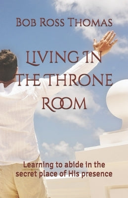 Living In The Throne Room: Learning to abide in the secret place of His presence by Thomas, Bob Ross