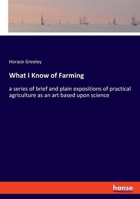 What I Know of Farming: a series of brief and plain expositions of practical agriculture as an art based upon science by Greeley, Horace