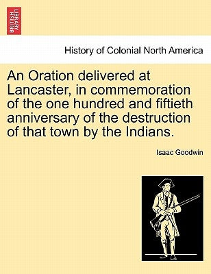 An Oration Delivered at Lancaster, in Commemoration of the One Hundred and Fiftieth Anniversary of the Destruction of That Town by the Indians. by Goodwin, Isaac