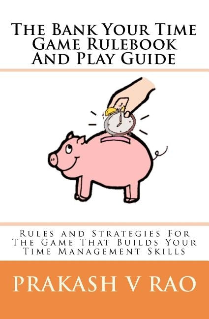 The Bank Your Time Game Rulebook And Play Guide: Rules and Strategies For The Game That Builds Your Time Management Skills by Rao, Prakash V.