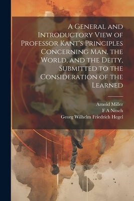 A General and Introductory View of Professor Kant's Principles Concerning man, the World, and the Deity, Submitted to the Consideration of the Learned by Hegel, Georg Wilhelm Friedrich