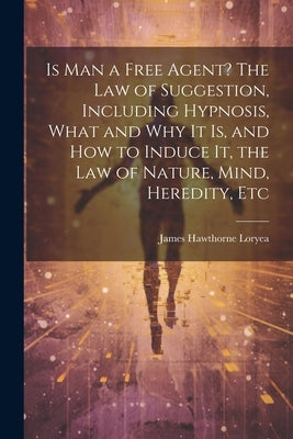Is Man a Free Agent? The Law of Suggestion, Including Hypnosis, What and Why It is, and How to Induce It, the Law of Nature, Mind, Heredity, Etc by Loryea, James Hawthorne 1862-