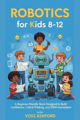 Robotics for Kids 8-12: A Beginner-Friendly Book Designed to Build Confidence, Critical Thinking, and STEM Foundations by Ashford, Voss
