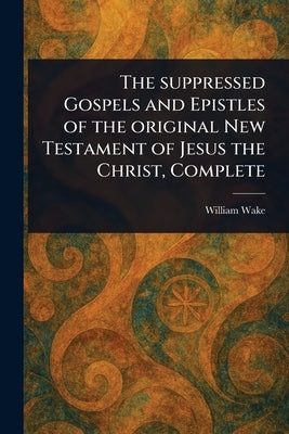 The Suppressed Gospels and Epistles of the Original New Testament of Jesus the Christ, Complete by Wake, William