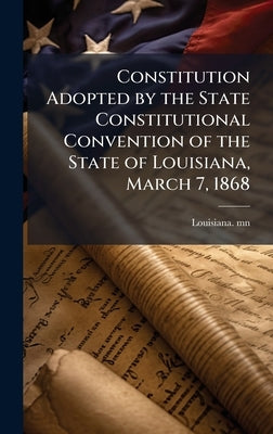 Constitution Adopted by the State Constitutional Convention of the State of Louisiana, March 7, 1868 by Mn, Louisiana