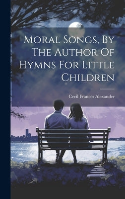 Moral Songs, By The Author Of Hymns For Little Children by Alexander, Cecil Frances