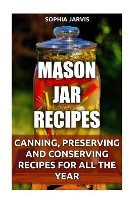 Mason Jar Recipes: Canning, Preserving and Conserving Recipes For All The Year by Jarvis, Sophia