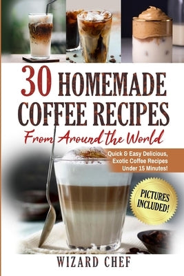 30 Homemade Coffee Recipes From Around The World: Quick & Easy Delicious, Exotic Coffee Recipes Under 15 Minutes! by Chef, Wizard
