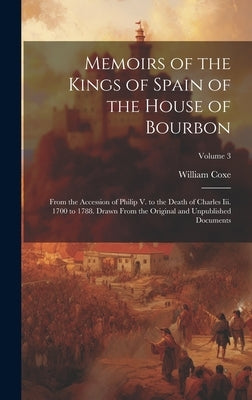 Memoirs of the Kings of Spain of the House of Bourbon: From the Accession of Philip V. to the Death of Charles Iii. 1700 to 1788. Drawn From the Origi by Coxe, William
