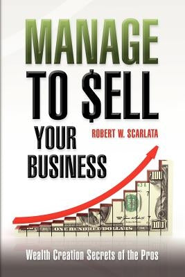 Manage To Sell Your Business: Wealth Creation Secrets of the Pros by Scarlata, Robert W.