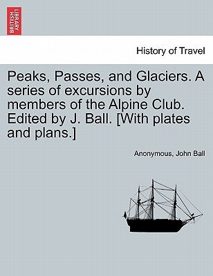 Peaks, Passes, and Glaciers. A series of excursions by members of the Alpine Club. Edited by J. Ball. [With plates and plans.] by Anonymous