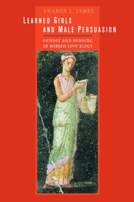 Learned Girls and Male Persuasion: Gender and Reading in Roman Love Elegy by James, Sharon Lynn