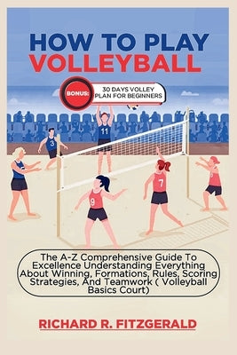 How to Play Volleyball: The A-Z Comprehensive Guide To Excellence Understanding Everything About Winning, Formations, Rules, Scoring Strategie by Fitzgerald, Richard R.