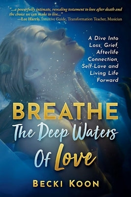Breathe the Deep Waters of Love: A Dive Into Loss, Grief, Afterlife Connection, Self-Love and Living Life Forward by Koon, Becki