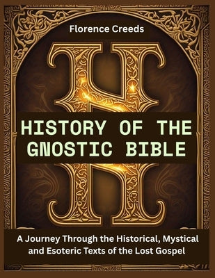 History of the Gnostic Bible: A Journey Through the Historical, Mystical and Esoteric Texts of the Lost Gospel by Creeds, Florence
