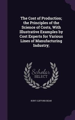 The Cost of Production; the Principles of the Science of Costs, With Illustrative Examples by Cost Experts for Various Lines of Manufacturing Industry by Bean, Burt Clifford