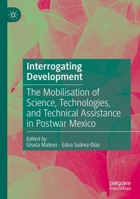 Interrogating Development: The Mobilisation of Science, Technologies, and Technical Assistance in Postwar Mexico by Mateos, Gisela