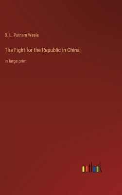 The Fight for the Republic in China: in large print by Weale, B. L. Putnam