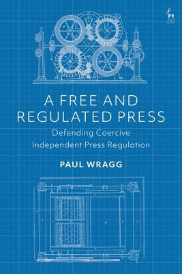 A Free and Regulated Press: Defending Coercive Independent Press Regulation by Wragg, Paul