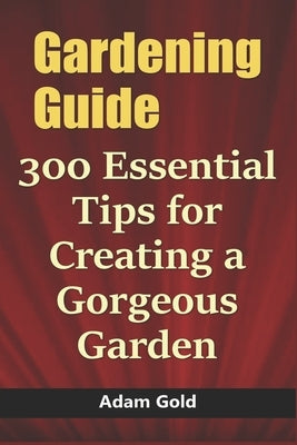 Gardening Guide: 300 Essential Tips for Creating a Gorgeous Garden by Gold, Adam