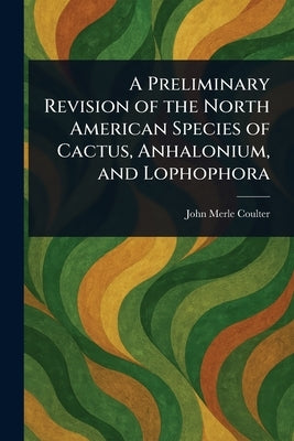 A Preliminary Revision of the North American Species of Cactus, Anhalonium, and Lophophora by Coulter, John Merle