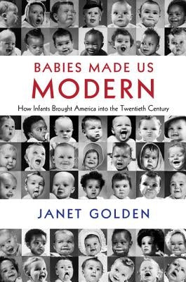 Babies Made Us Modern: How Infants Brought America Into the Twentieth Century by Golden, Janet