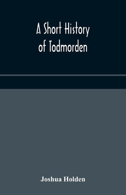A Short History Of Todmorden; With Some Account Of The Geology And Natural History Of The Neighbourhood by Joshua Holden